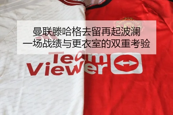 曼联滕哈格去留再起波澜 一场战绩与更衣室的双重考验